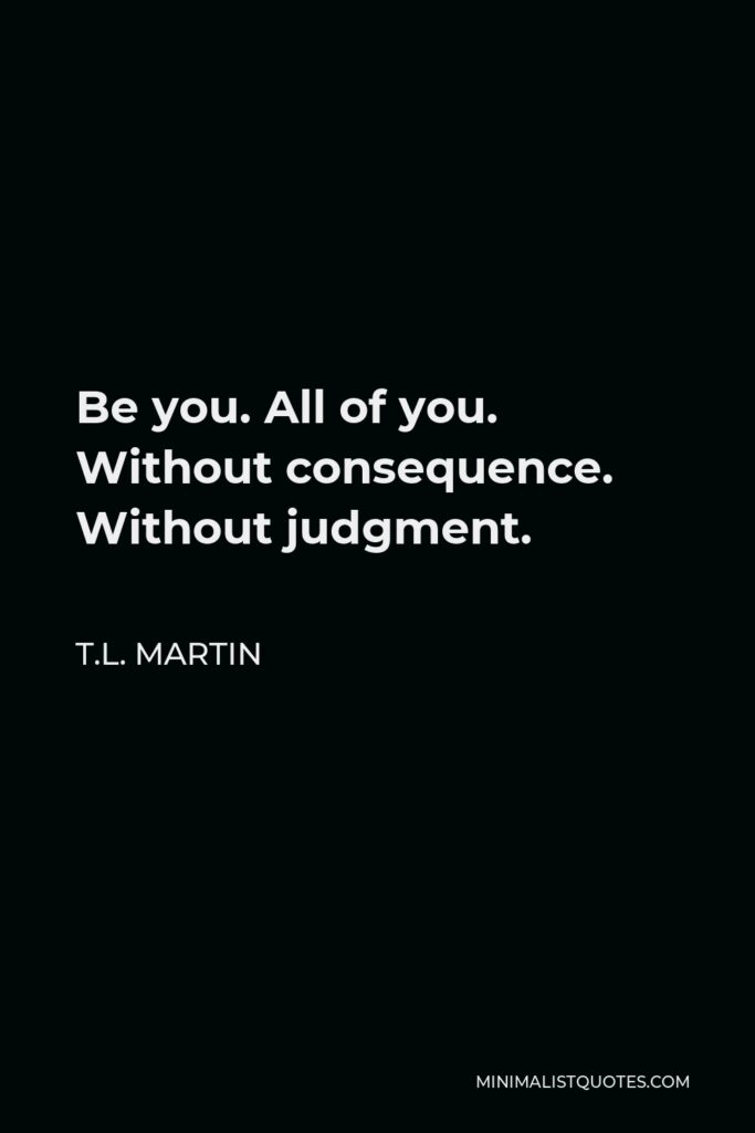T.L. Martin Quote - Be you. All of you. Without consequence. Without judgment.