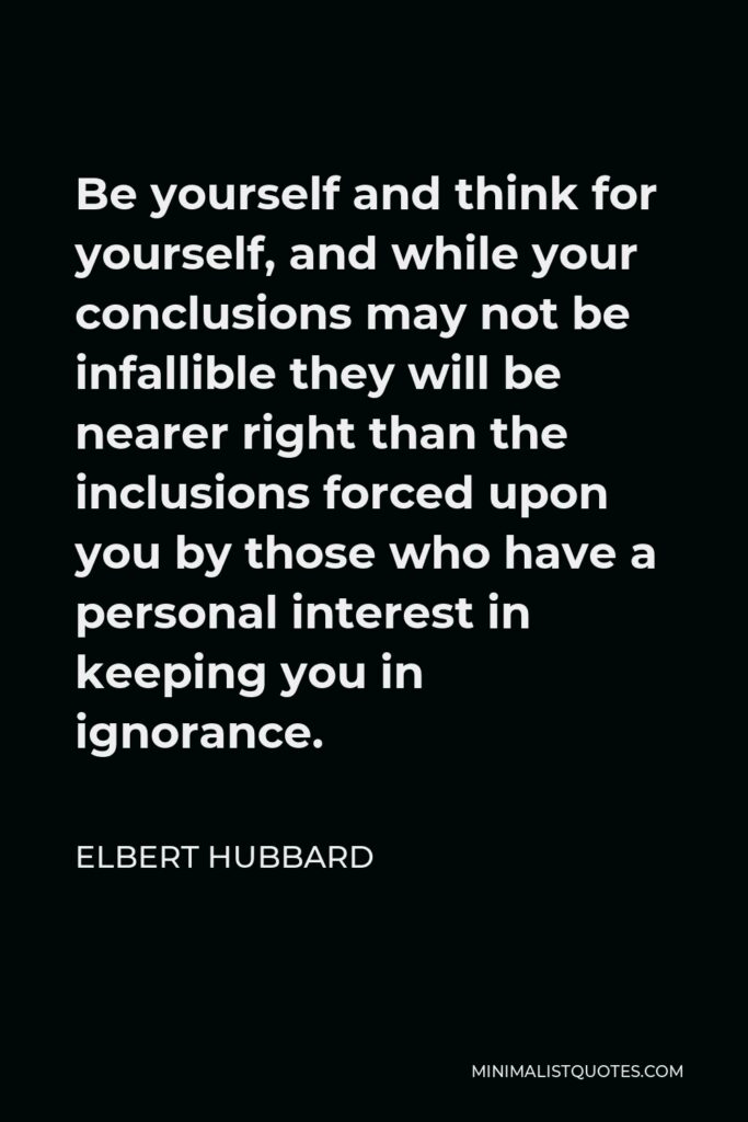 Elbert Hubbard Quote - Be yourself and think for yourself, and while your conclusions may not be infallible they will be nearer right than the inclusions forced upon you by those who have a personal interest in keeping you in ignorance.
