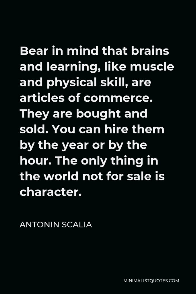 Antonin Scalia Quote - Bear in mind that brains and learning, like muscle and physical skill, are articles of commerce. They are bought and sold. You can hire them by the year or by the hour. The only thing in the world not for sale is character.