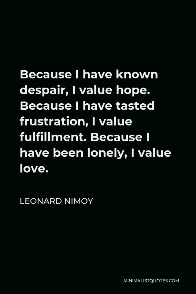 Leonard Nimoy Quote - Because I have known despair, I value hope. Because I have tasted frustration, I value fulfillment. Because I have been lonely, I value love.