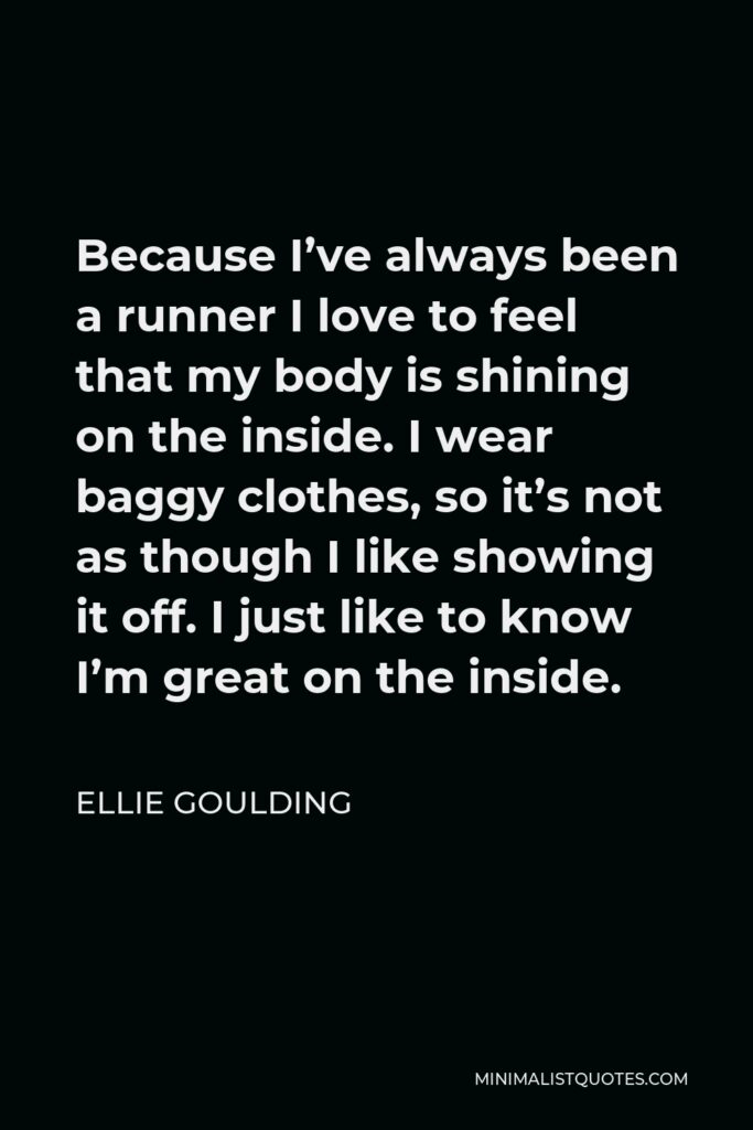 Ellie Goulding Quote - Because I’ve always been a runner I love to feel that my body is shining on the inside. I wear baggy clothes, so it’s not as though I like showing it off. I just like to know I’m great on the inside.