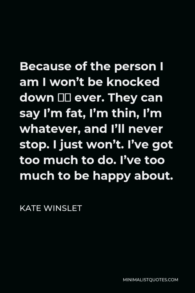 Kate Winslet Quote - Because of the person I am I won’t be knocked down — ever. They can say I’m fat, I’m thin, I’m whatever, and I’ll never stop. I just won’t. I’ve got too much to do. I’ve too much to be happy about.