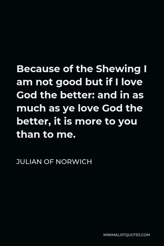 Julian of Norwich Quote - Because of the Shewing I am not good but if I love God the better: and in as much as ye love God the better, it is more to you than to me.