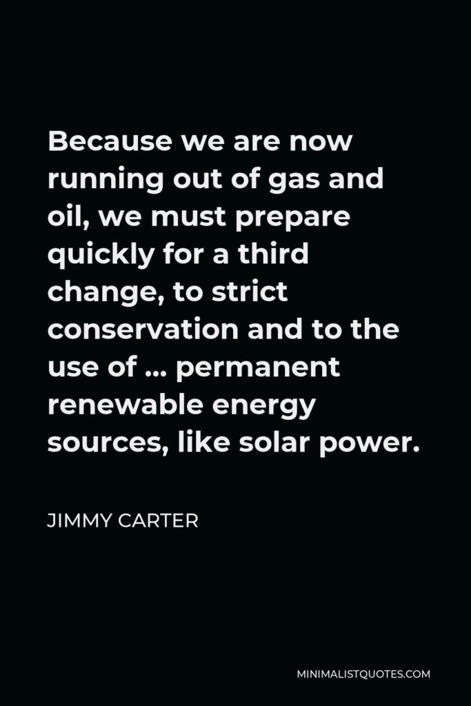 Jimmy Carter Quote - Because we are now running out of gas and oil, we must prepare quickly for a third change, to strict conservation and to the use of … permanent renewable energy sources, like solar power.