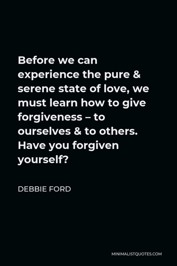 Debbie Ford Quote - Before we can experience the pure & serene state of love, we must learn how to give forgiveness – to ourselves & to others. Have you forgiven yourself?