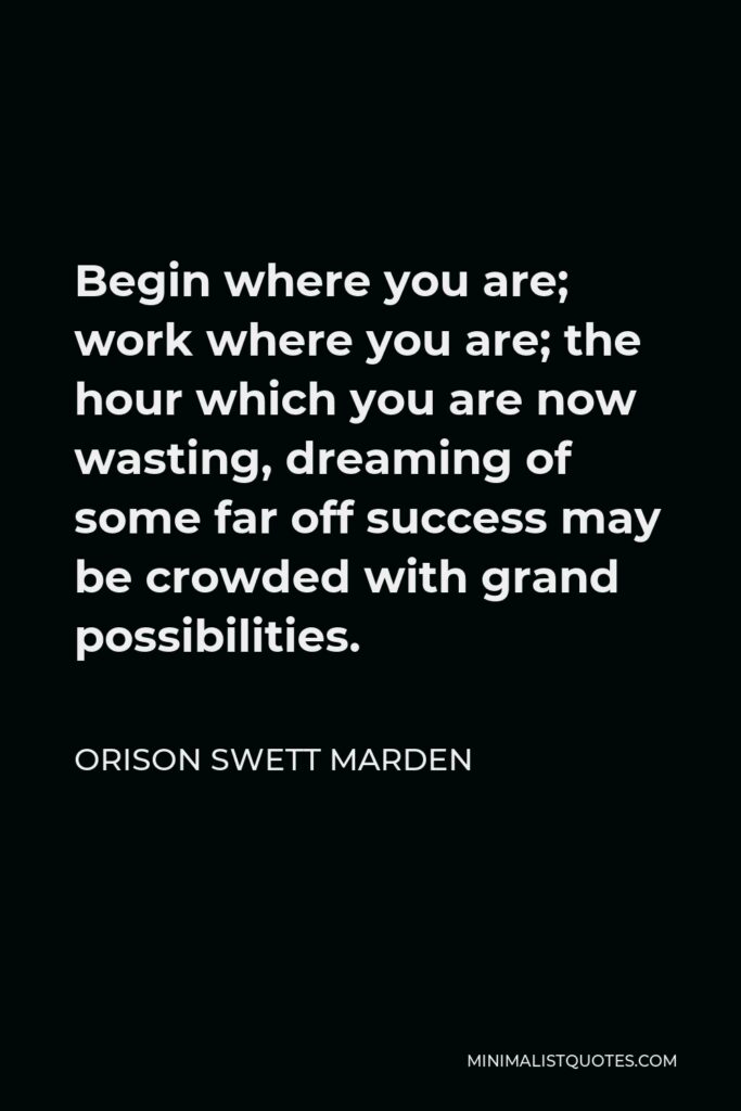 Orison Swett Marden Quote - Begin where you are; work where you are; the hour which you are now wasting, dreaming of some far off success may be crowded with grand possibilities.