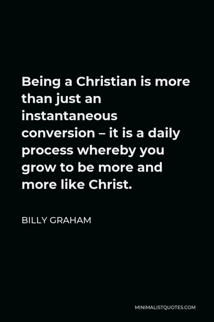Billy Graham Quote - Being a Christian is more than just an instantaneous conversion – it is a daily process whereby you grow to be more and more like Christ.