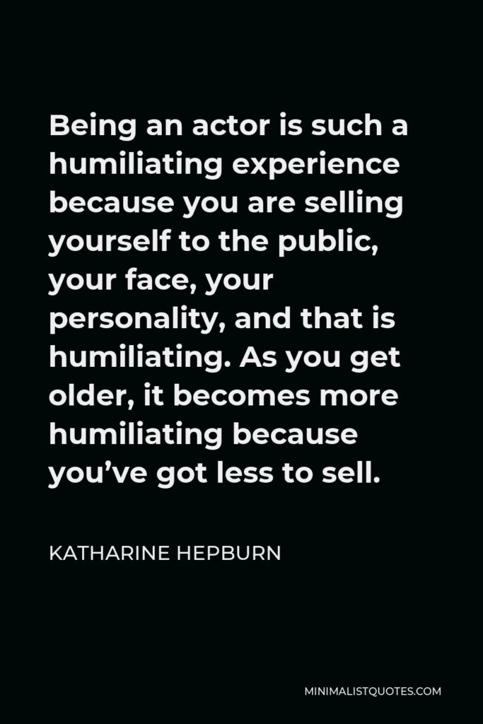 Katharine Hepburn Quote - Being an actor is such a humiliating experience because you are selling yourself to the public, your face, your personality, and that is humiliating. As you get older, it becomes more humiliating because you’ve got less to sell.