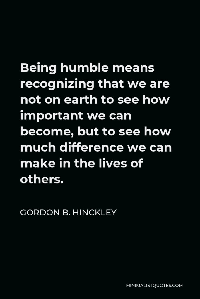 Gordon B. Hinckley Quote - Being humble means recognizing that we are not on earth to see how important we can become, but to see how much difference we can make in the lives of others.