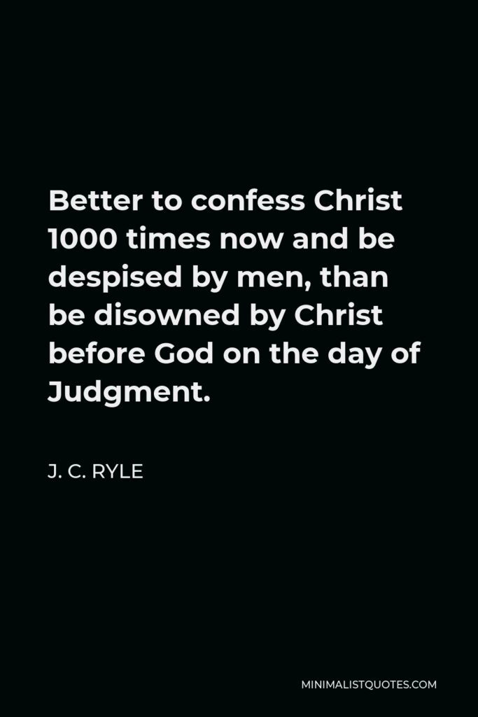 J. C. Ryle Quote - Better to confess Christ 1000 times now and be despised by men, than be disowned by Christ before God on the day of Judgment.