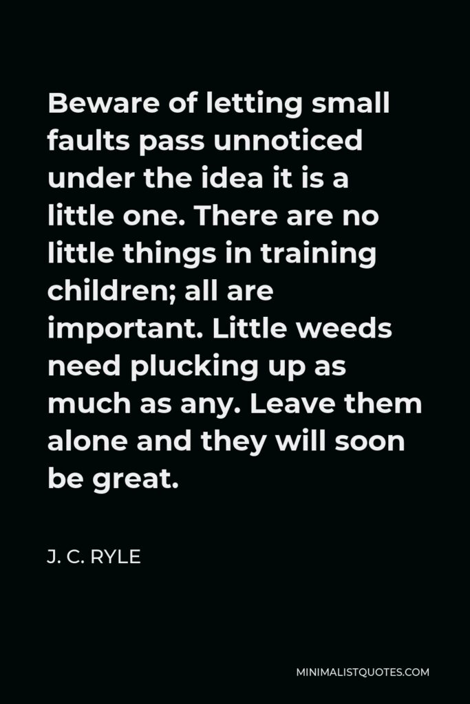J. C. Ryle Quote - Beware of letting small faults pass unnoticed under the idea it is a little one. There are no little things in training children; all are important. Little weeds need plucking up as much as any. Leave them alone and they will soon be great.