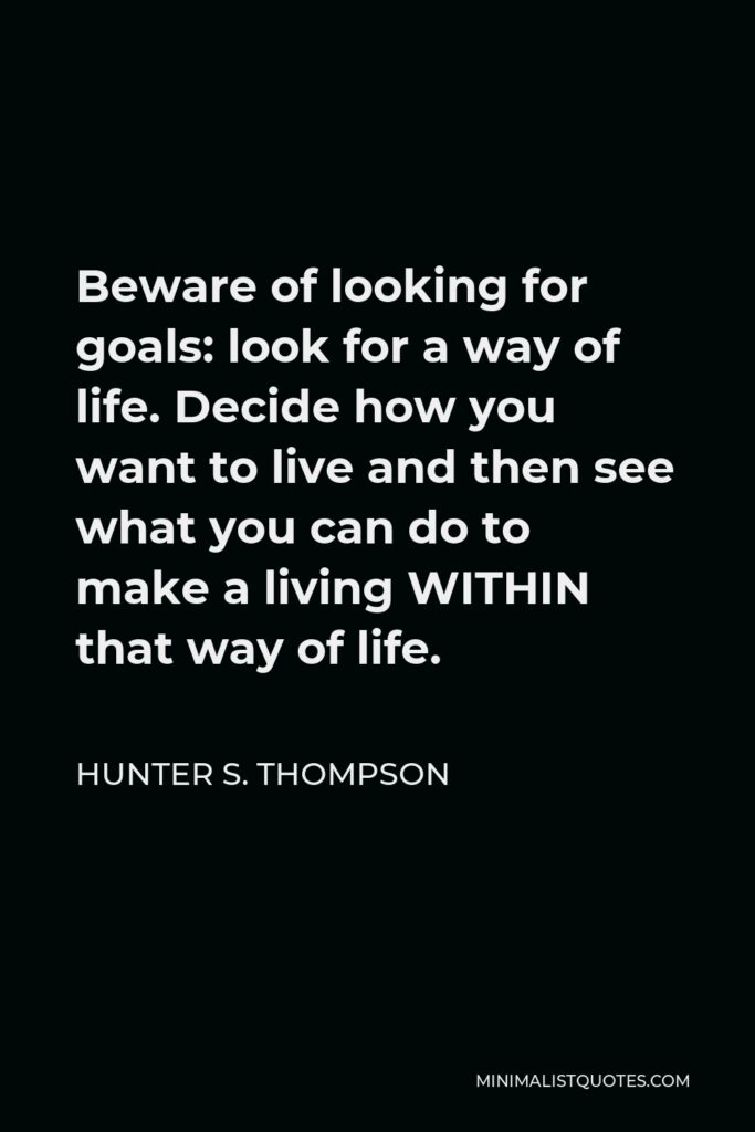 Hunter S. Thompson Quote - Beware of looking for goals: look for a way of life. Decide how you want to live and then see what you can do to make a living WITHIN that way of life.