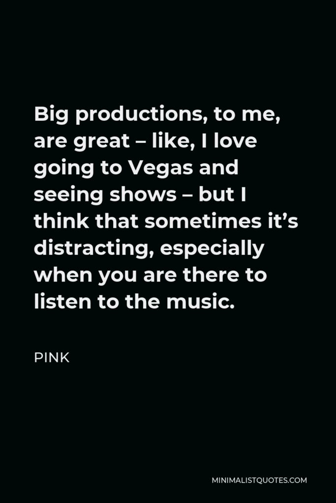 Pink Quote - Big productions, to me, are great – like, I love going to Vegas and seeing shows – but I think that sometimes it’s distracting, especially when you are there to listen to the music.