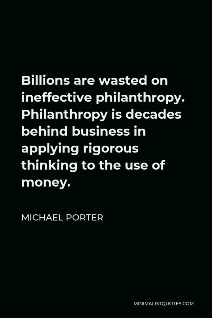 Michael Porter Quote - Billions are wasted on ineffective philanthropy. Philanthropy is decades behind business in applying rigorous thinking to the use of money.