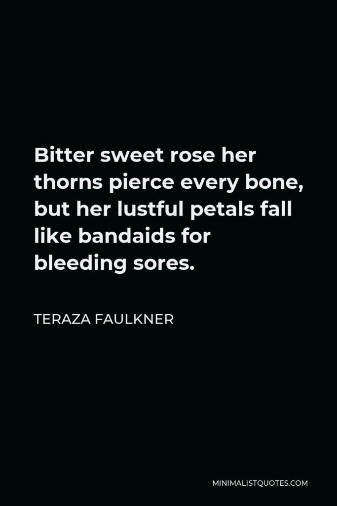 Teraza Faulkner Quote - Bitter sweet rose her thorns pierce every bone, but her lustful petals fall like bandaids for bleeding sores.
