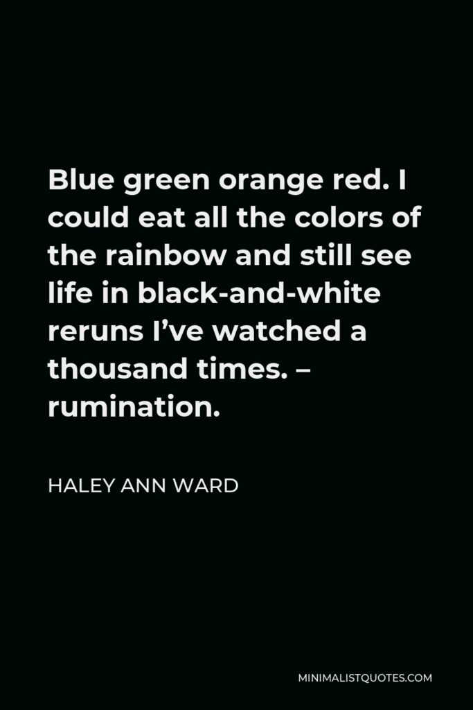 Haley Ann Ward Quote - Blue green orange red. I could eat all the colors of the rainbow and still see life in black-and-white reruns I’ve watched a thousand times. – rumination.