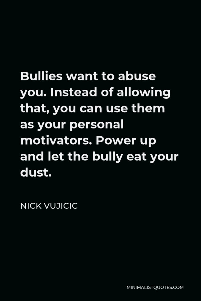 Nick Vujicic Quote - Bullies want to abuse you. Instead of allowing that, you can use them as your personal motivators. Power up and let the bully eat your dust.