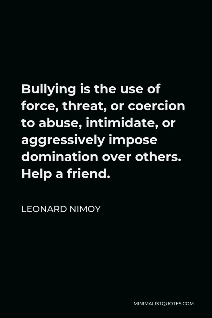 Leonard Nimoy Quote - Bullying is the use of force, threat, or coercion to abuse, intimidate, or aggressively impose domination over others. Help a friend.