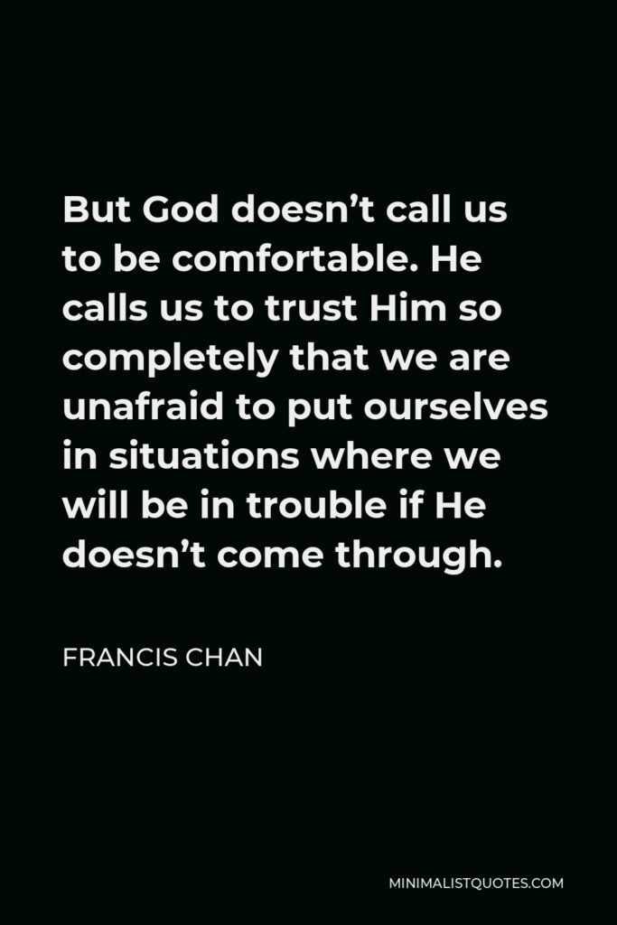 Francis Chan Quote - But God doesn’t call us to be comfortable. He calls us to trust Him so completely that we are unafraid to put ourselves in situations where we will be in trouble if He doesn’t come through.