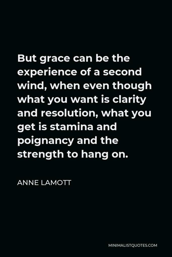 Anne Lamott Quote - But grace can be the experience of a second wind, when even though what you want is clarity and resolution, what you get is stamina and poignancy and the strength to hang on.