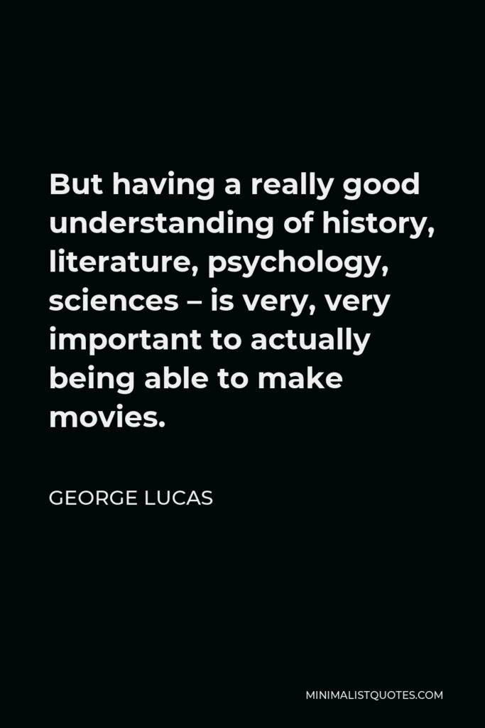 George Lucas Quote - But having a really good understanding of history, literature, psychology, sciences – is very, very important to actually being able to make movies.