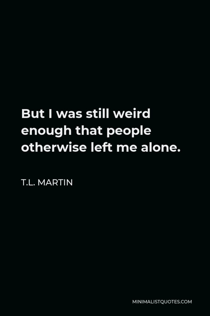 T.L. Martin Quote - But I was still weird enough that people otherwise left me alone.