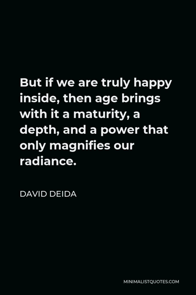 David Deida Quote - But if we are truly happy inside, then age brings with it a maturity, a depth, and a power that only magnifies our radiance.