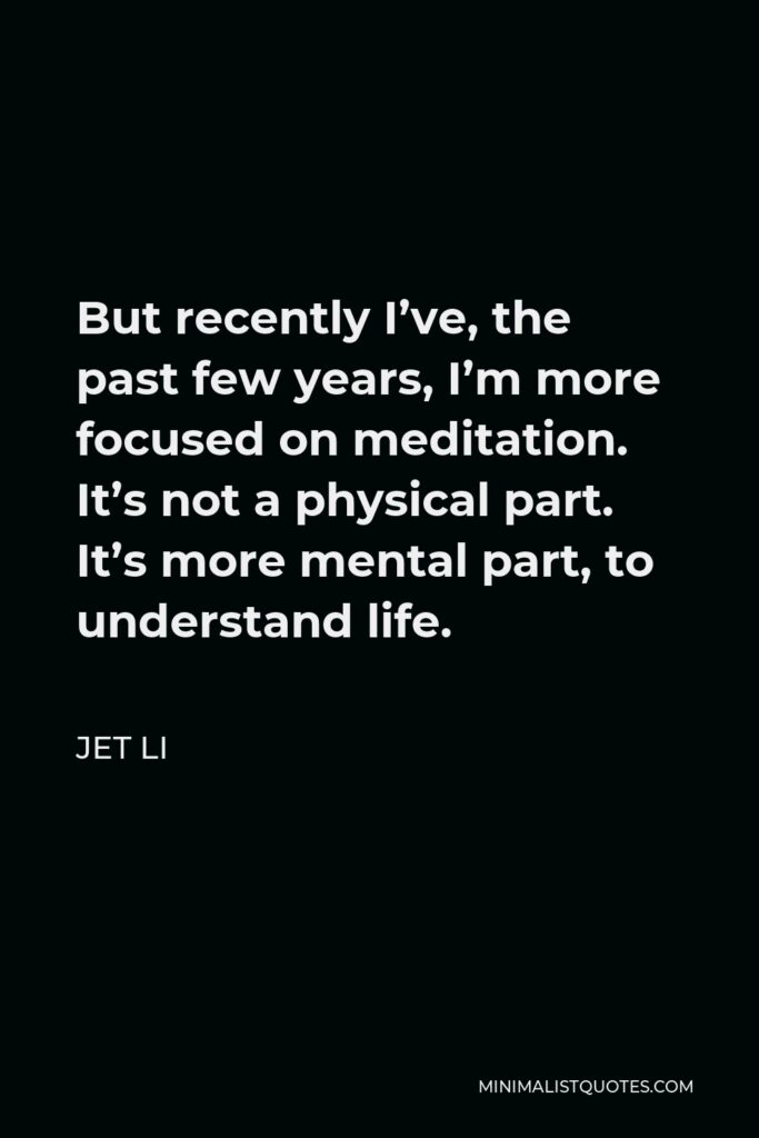 Jet Li Quote - But recently I’ve, the past few years, I’m more focused on meditation. It’s not a physical part. It’s more mental part, to understand life.