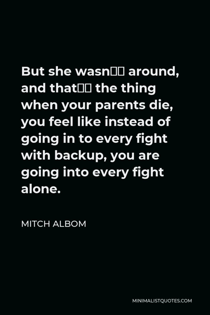 Mitch Albom Quote - But she wasn’t around, and that’s the thing when your parents die, you feel like instead of going in to every fight with backup, you are going into every fight alone.