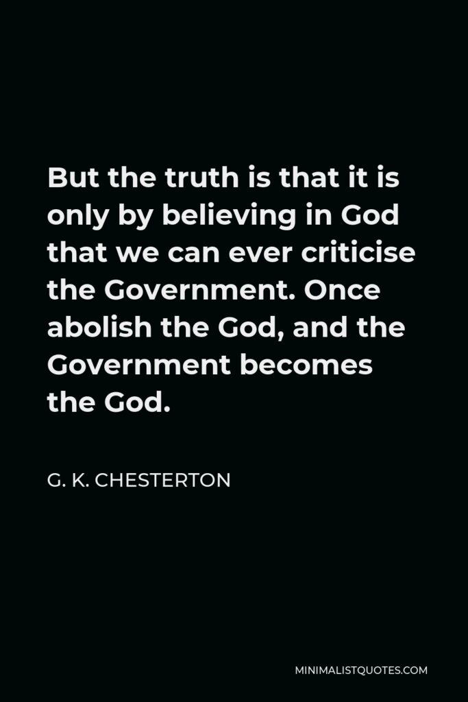G. K. Chesterton Quote - But the truth is that it is only by believing in God that we can ever criticise the Government. Once abolish the God, and the Government becomes the God.