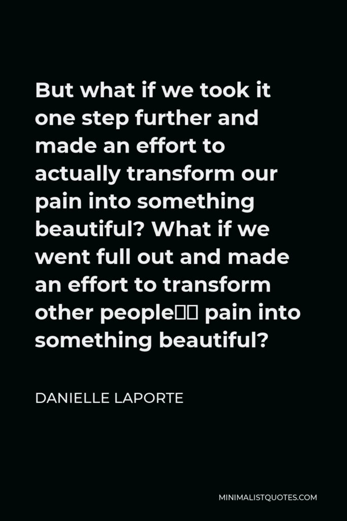 Danielle LaPorte Quote - But what if we took it one step further and made an effort to actually transform our pain into something beautiful? What if we went full out and made an effort to transform other people’s pain into something beautiful?