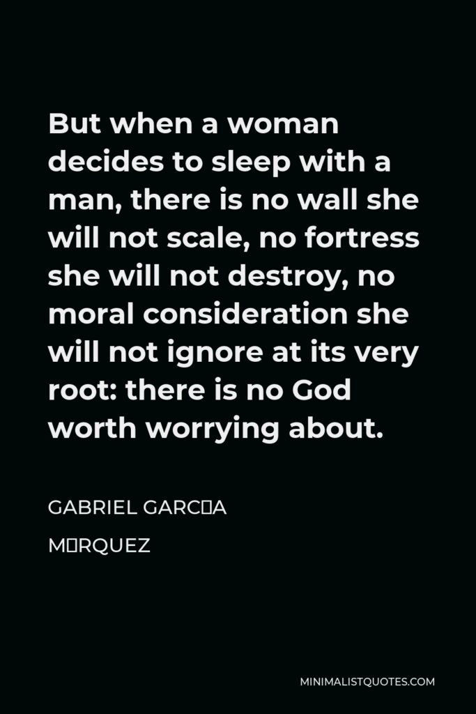 Gabriel García Márquez Quote - But when a woman decides to sleep with a man, there is no wall she will not scale, no fortress she will not destroy, no moral consideration she will not ignore at its very root: there is no God worth worrying about.