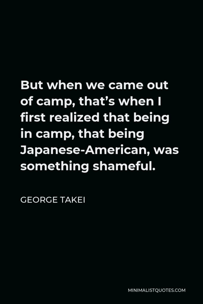 George Takei Quote - But when we came out of camp, that’s when I first realized that being in camp, that being Japanese-American, was something shameful.