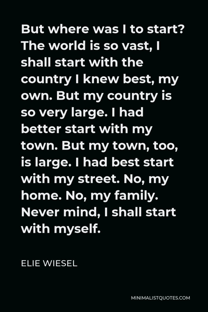 Elie Wiesel Quote - But where was I to start? The world is so vast, I shall start with the country I knew best, my own. But my country is so very large. I had better start with my town. But my town, too, is large. I had best start with my street. No, my home. No, my family. Never mind, I shall start with myself.