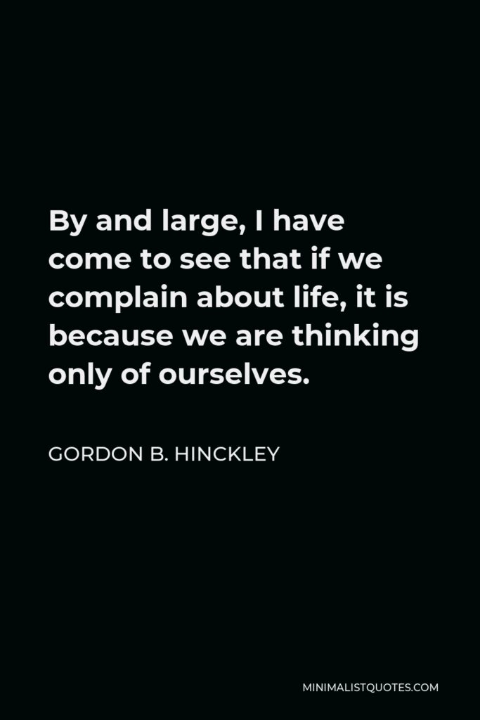 Gordon B. Hinckley Quote - By and large, I have come to see that if we complain about life, it is because we are thinking only of ourselves.