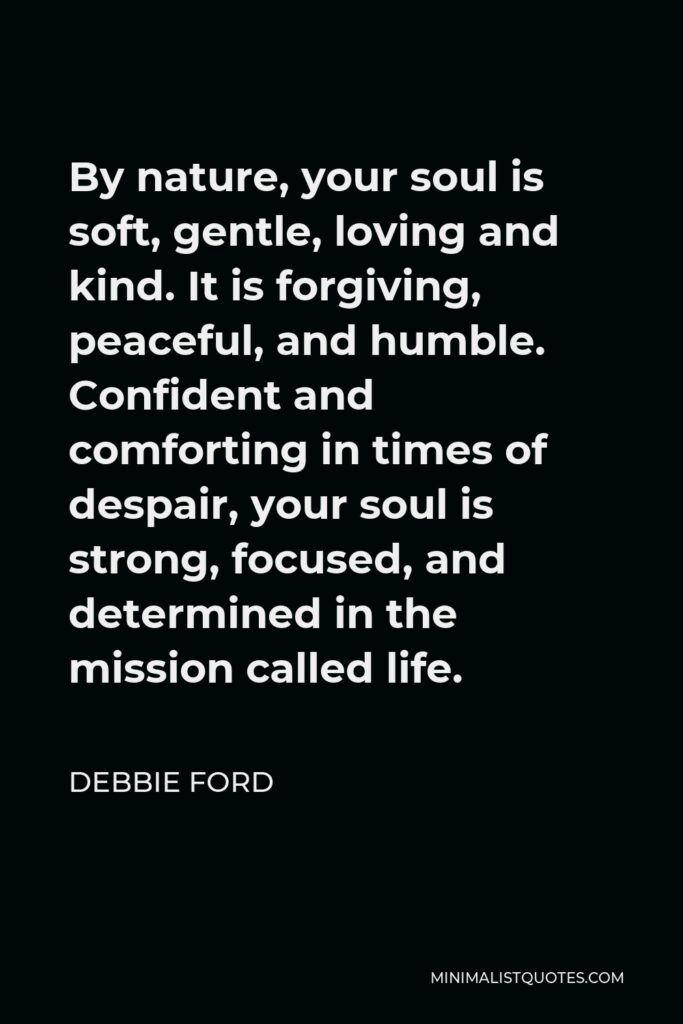 Debbie Ford Quote - By nature, your soul is soft, gentle, loving and kind. It is forgiving, peaceful, and humble. Confident and comforting in times of despair, your soul is strong, focused, and determined in the mission called life.