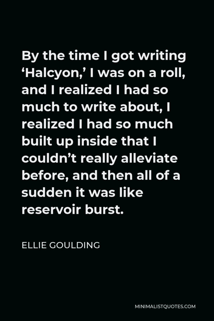 Ellie Goulding Quote - By the time I got writing ‘Halcyon,’ I was on a roll, and I realized I had so much to write about, I realized I had so much built up inside that I couldn’t really alleviate before, and then all of a sudden it was like reservoir burst.