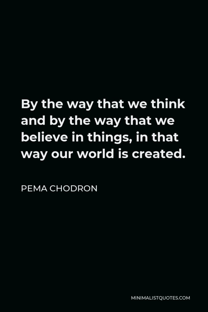 Pema Chodron Quote - By the way that we think and by the way that we believe in things, in that way our world is created.