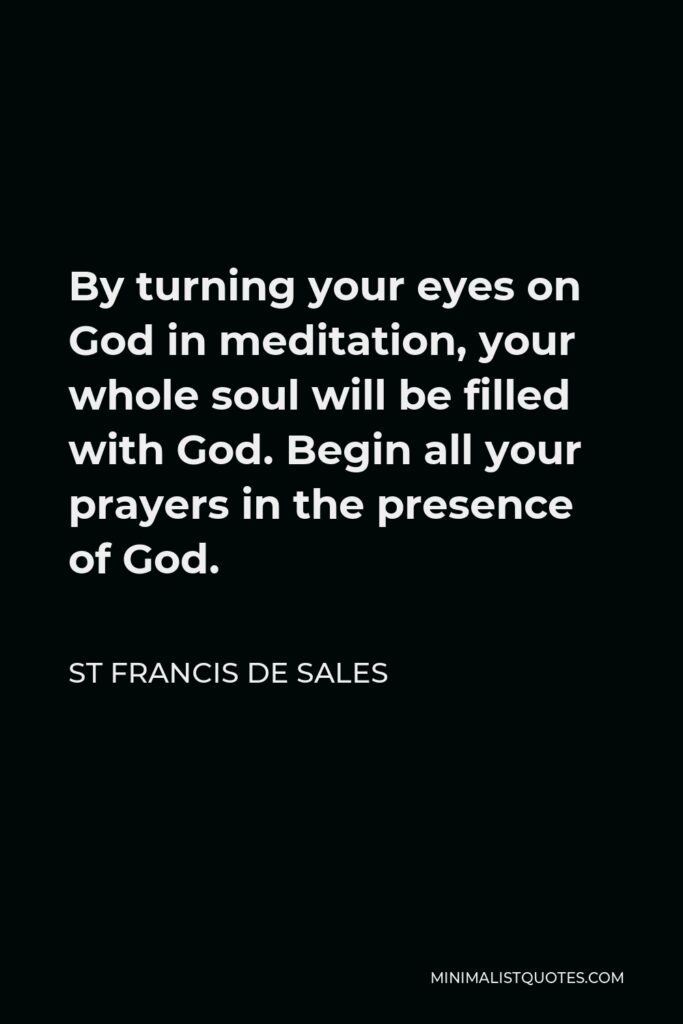 St Francis De Sales Quote - By turning your eyes on God in meditation, your whole soul will be filled with God. Begin all your prayers in the presence of God.