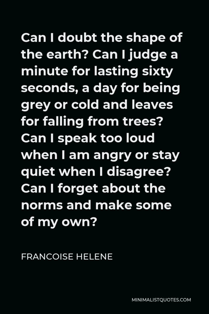 Francoise Helene Quote - Can I doubt the shape of the earth? Can I judge a minute for lasting sixty seconds, a day for being grey or cold and leaves for falling from trees? Can I speak too loud when I am angry or stay quiet when I disagree? Can I forget about the norms and make some of my own?