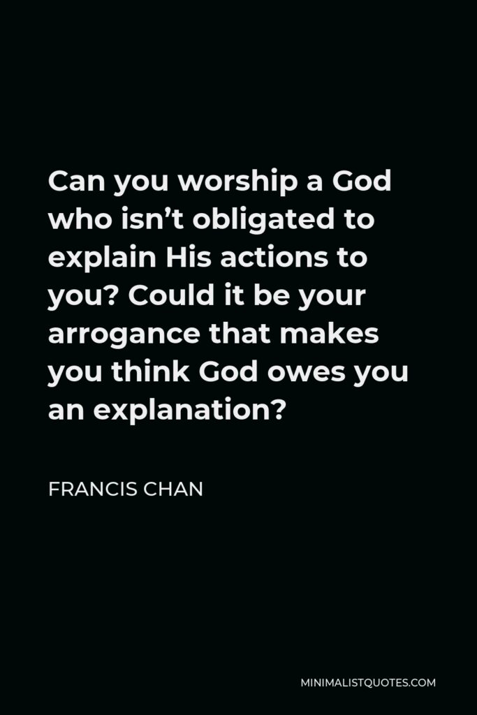 Francis Chan Quote - Can you worship a God who isn’t obligated to explain His actions to you? Could it be your arrogance that makes you think God owes you an explanation?