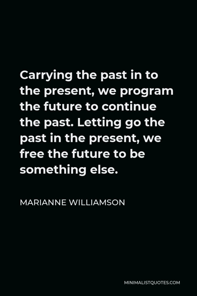 Marianne Williamson Quote - Carrying the past in to the present, we program the future to continue the past. Letting go the past in the present, we free the future to be something else.