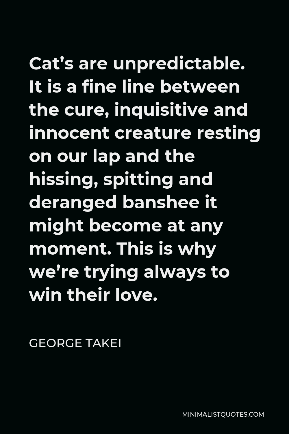 George Takei Quote - Cat’s are unpredictable. It is a fine line between the cure, inquisitive and innocent creature resting on our lap and the hissing, spitting and deranged banshee it might become at any moment. This is why we’re trying always to win their love.