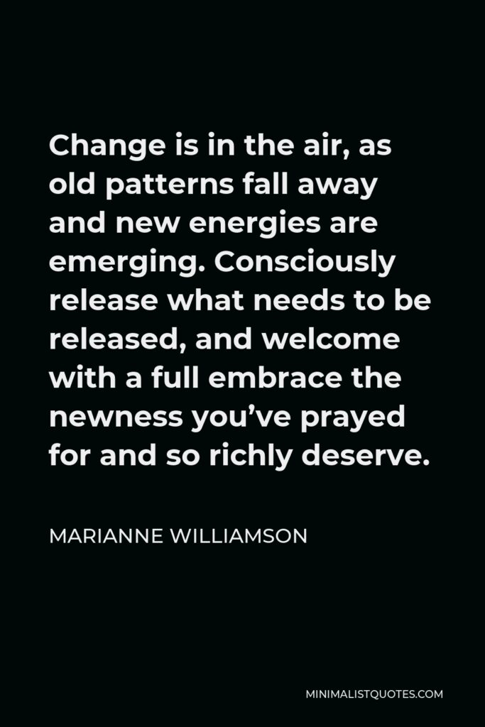 Marianne Williamson Quote - Change is in the air, as old patterns fall away and new energies are emerging. Consciously release what needs to be released, and welcome with a full embrace the newness you’ve prayed for and so richly deserve.