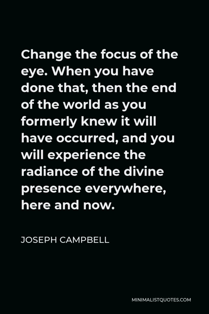 Joseph Campbell Quote - Change the focus of the eye. When you have done that, then the end of the world as you formerly knew it will have occurred, and you will experience the radiance of the divine presence everywhere, here and now.