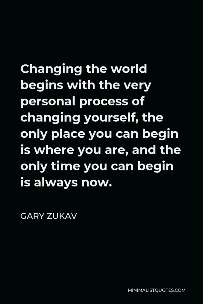 Gary Zukav Quote - Changing the world begins with the very personal process of changing yourself, the only place you can begin is where you are, and the only time you can begin is always now.