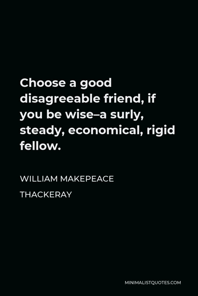 William Makepeace Thackeray Quote - Choose a good disagreeable friend, if you be wise–a surly, steady, economical, rigid fellow.