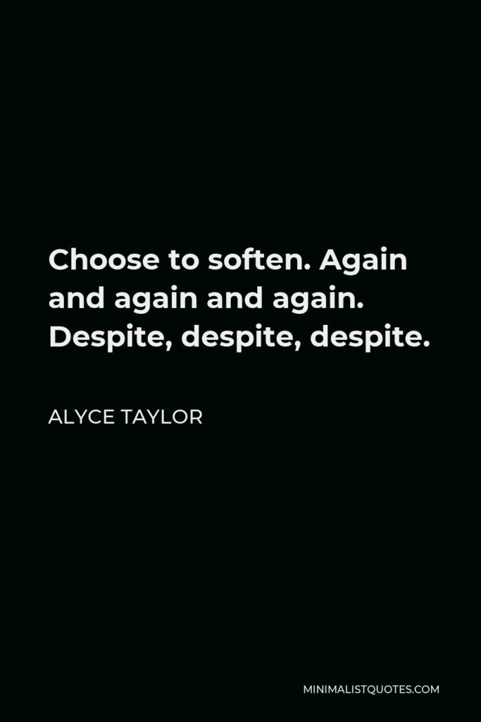 Alyce Taylor Quote - Choose to soften. Again and again and again. Despite, despite, despite.