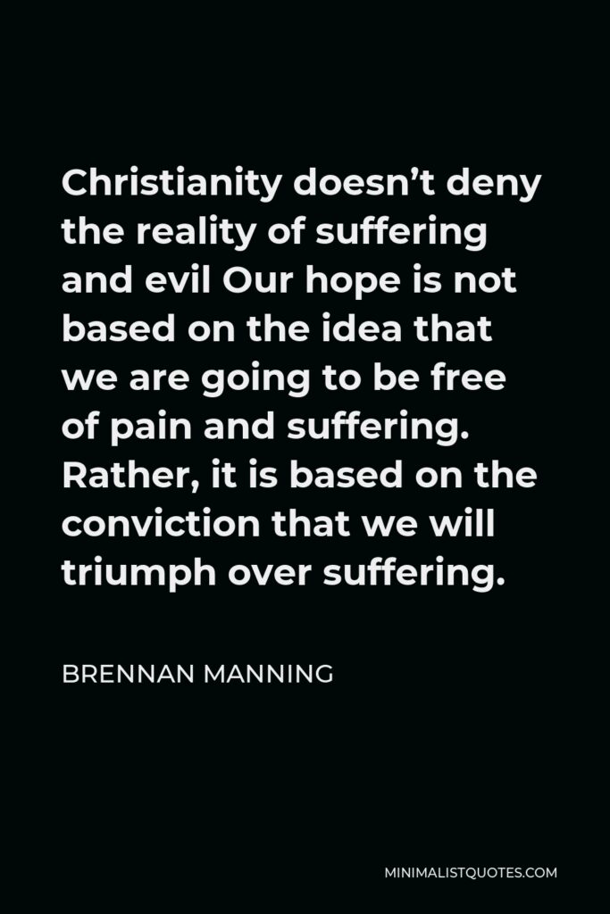 Brennan Manning Quote - Christianity doesn’t deny the reality of suffering and evil Our hope is not based on the idea that we are going to be free of pain and suffering. Rather, it is based on the conviction that we will triumph over suffering.