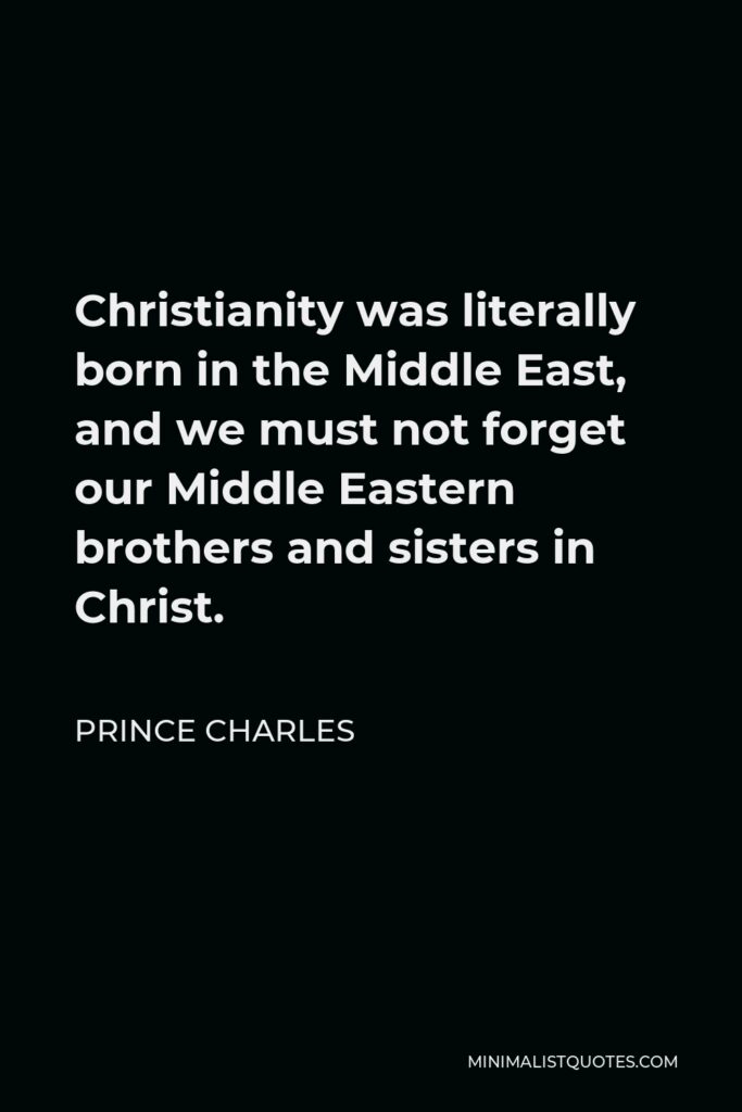 Prince Charles Quote - Christianity was literally born in the Middle East, and we must not forget our Middle Eastern brothers and sisters in Christ.